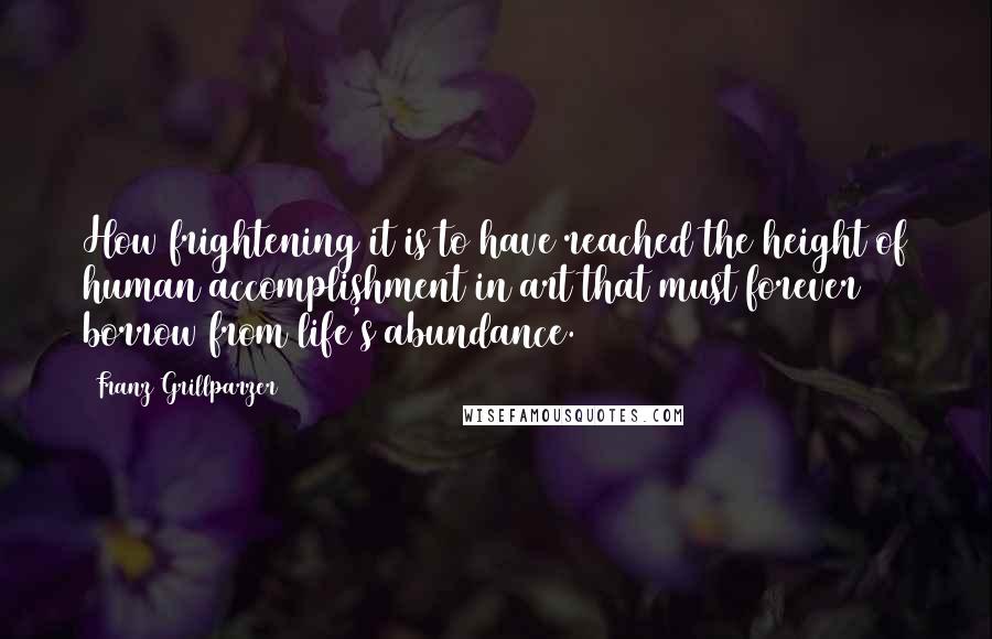 Franz Grillparzer Quotes: How frightening it is to have reached the height of human accomplishment in art that must forever borrow from life's abundance.