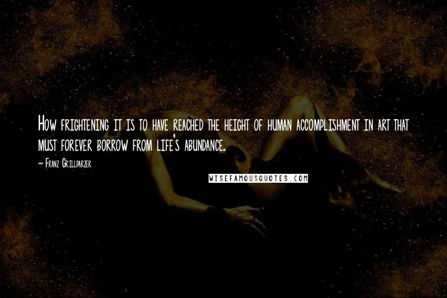 Franz Grillparzer Quotes: How frightening it is to have reached the height of human accomplishment in art that must forever borrow from life's abundance.