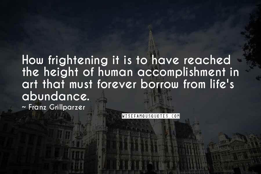 Franz Grillparzer Quotes: How frightening it is to have reached the height of human accomplishment in art that must forever borrow from life's abundance.