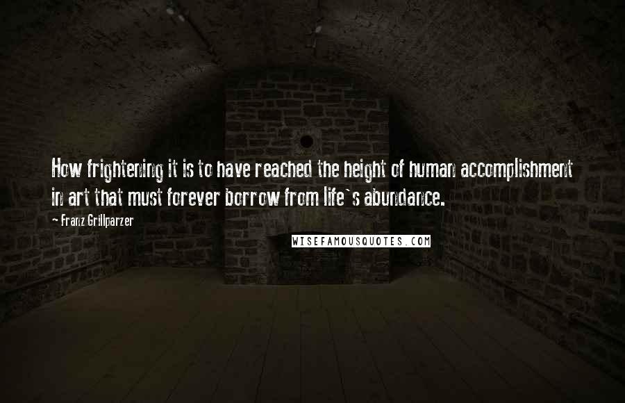 Franz Grillparzer Quotes: How frightening it is to have reached the height of human accomplishment in art that must forever borrow from life's abundance.