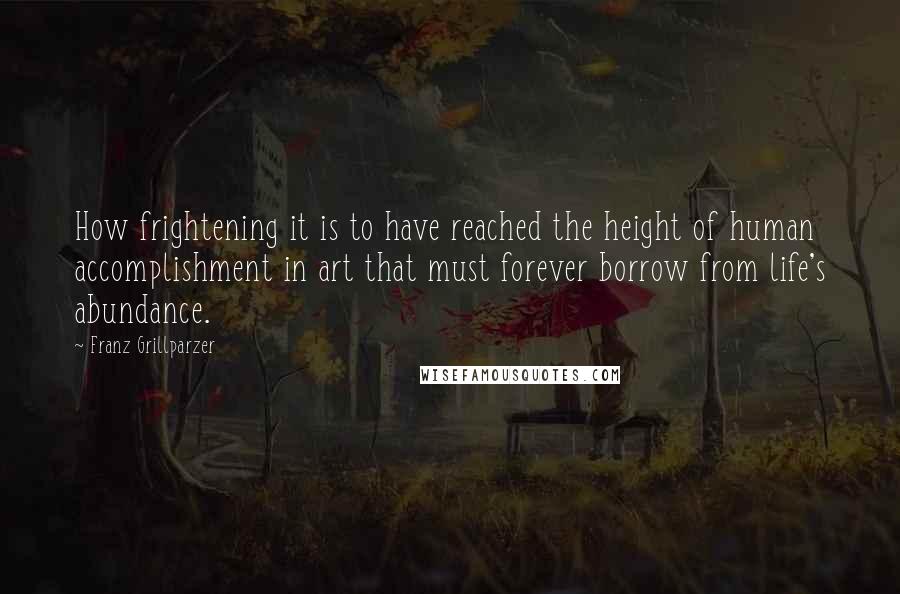 Franz Grillparzer Quotes: How frightening it is to have reached the height of human accomplishment in art that must forever borrow from life's abundance.