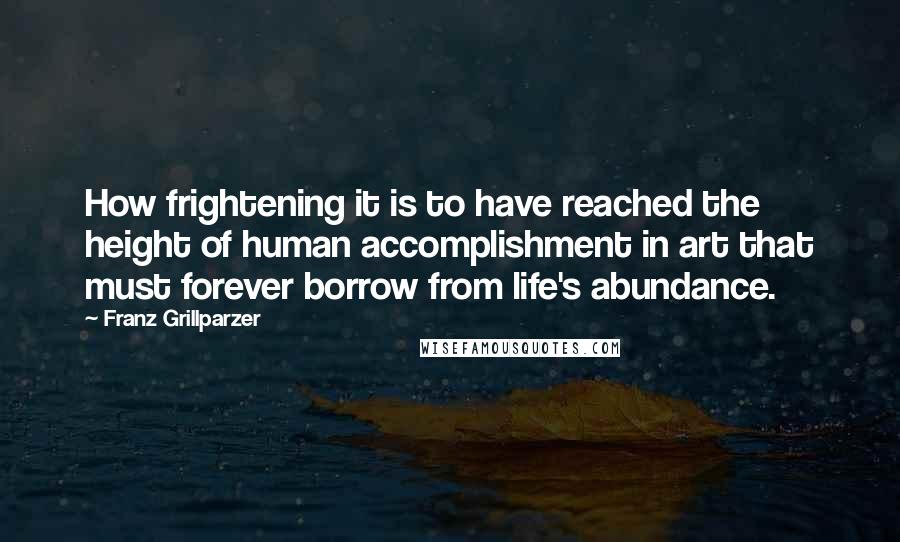 Franz Grillparzer Quotes: How frightening it is to have reached the height of human accomplishment in art that must forever borrow from life's abundance.