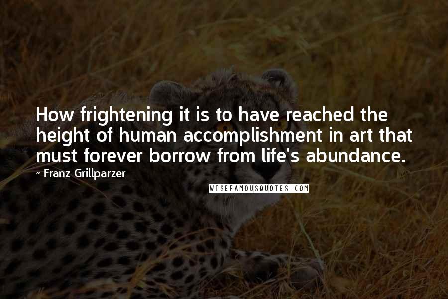 Franz Grillparzer Quotes: How frightening it is to have reached the height of human accomplishment in art that must forever borrow from life's abundance.