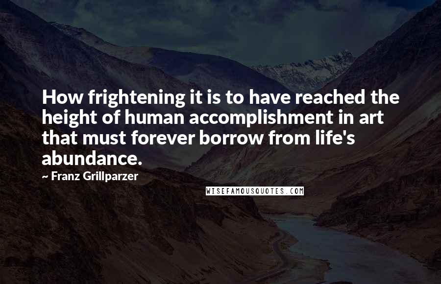 Franz Grillparzer Quotes: How frightening it is to have reached the height of human accomplishment in art that must forever borrow from life's abundance.