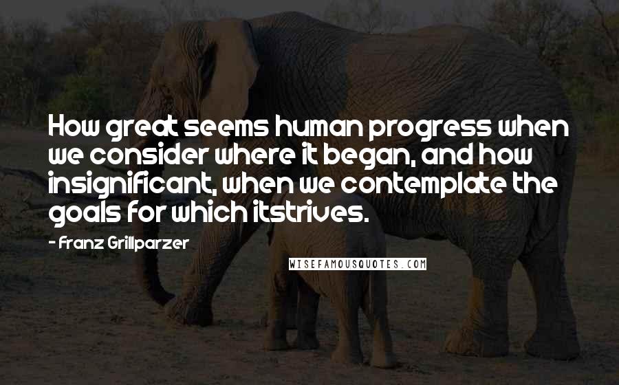 Franz Grillparzer Quotes: How great seems human progress when we consider where it began, and how insignificant, when we contemplate the goals for which itstrives.