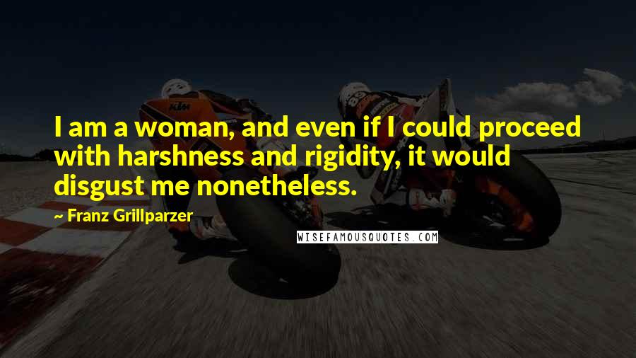 Franz Grillparzer Quotes: I am a woman, and even if I could proceed with harshness and rigidity, it would disgust me nonetheless.