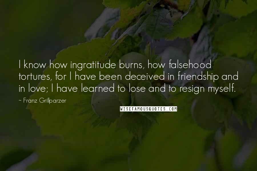 Franz Grillparzer Quotes: I know how ingratitude burns, how falsehood tortures, for I have been deceived in friendship and in love; I have learned to lose and to resign myself.