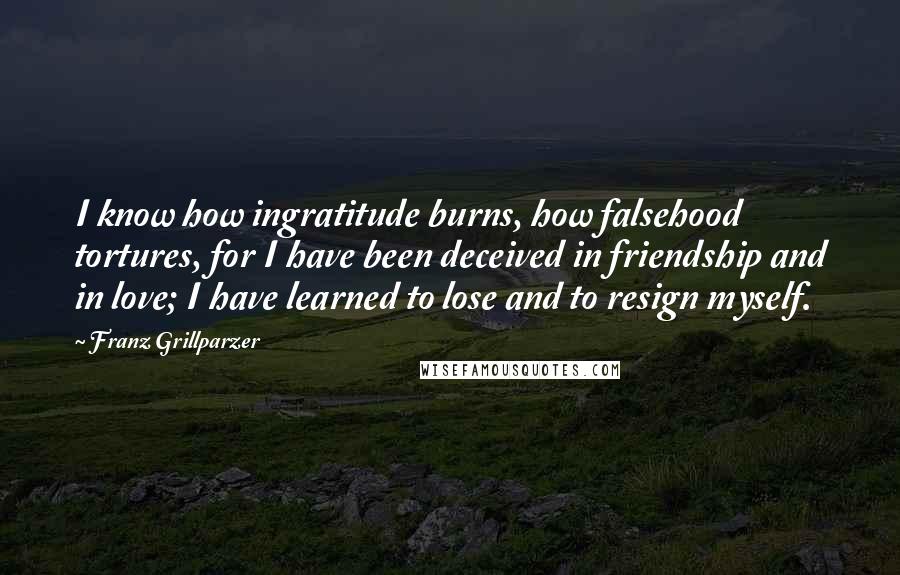 Franz Grillparzer Quotes: I know how ingratitude burns, how falsehood tortures, for I have been deceived in friendship and in love; I have learned to lose and to resign myself.