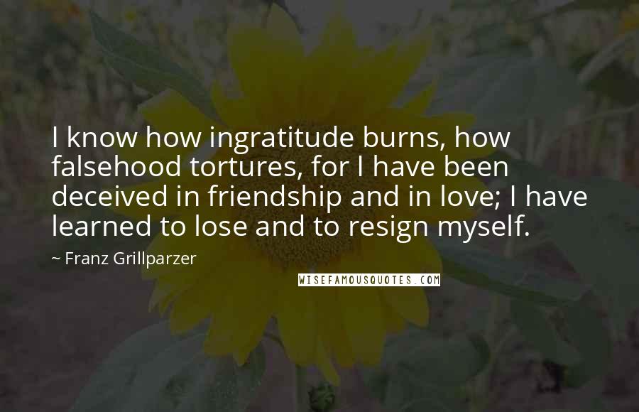 Franz Grillparzer Quotes: I know how ingratitude burns, how falsehood tortures, for I have been deceived in friendship and in love; I have learned to lose and to resign myself.