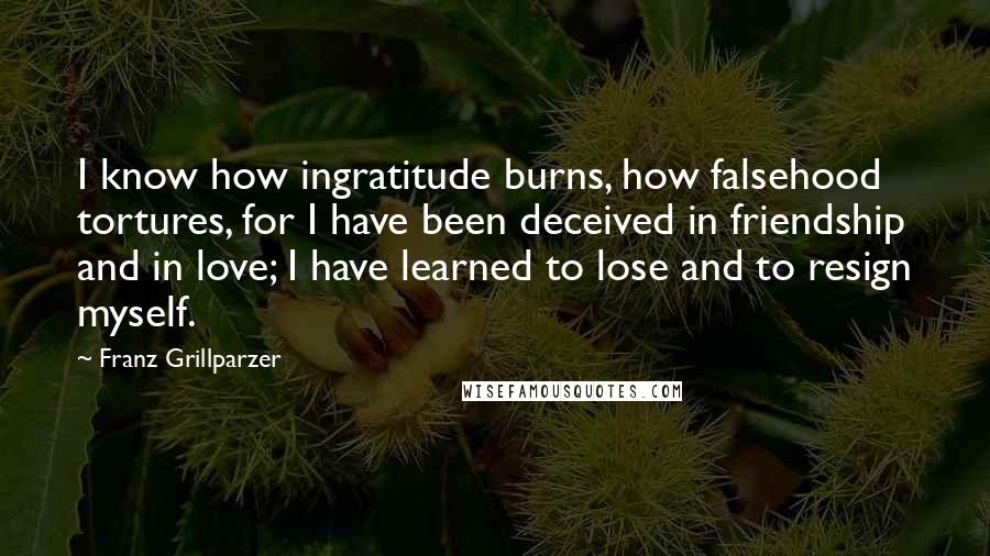 Franz Grillparzer Quotes: I know how ingratitude burns, how falsehood tortures, for I have been deceived in friendship and in love; I have learned to lose and to resign myself.