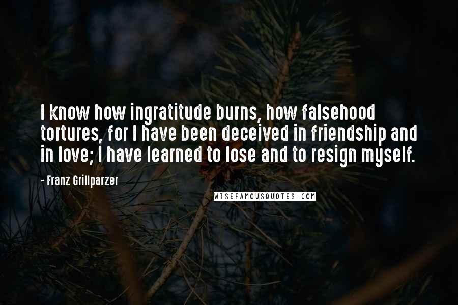 Franz Grillparzer Quotes: I know how ingratitude burns, how falsehood tortures, for I have been deceived in friendship and in love; I have learned to lose and to resign myself.