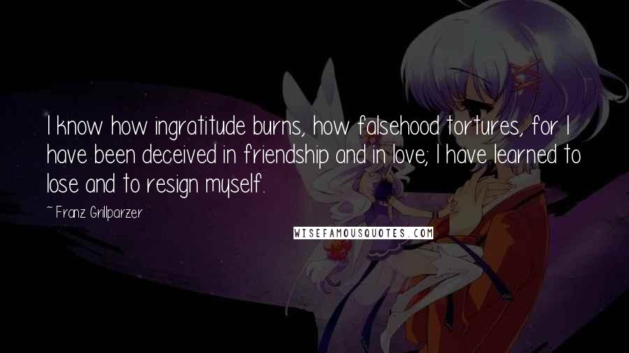 Franz Grillparzer Quotes: I know how ingratitude burns, how falsehood tortures, for I have been deceived in friendship and in love; I have learned to lose and to resign myself.