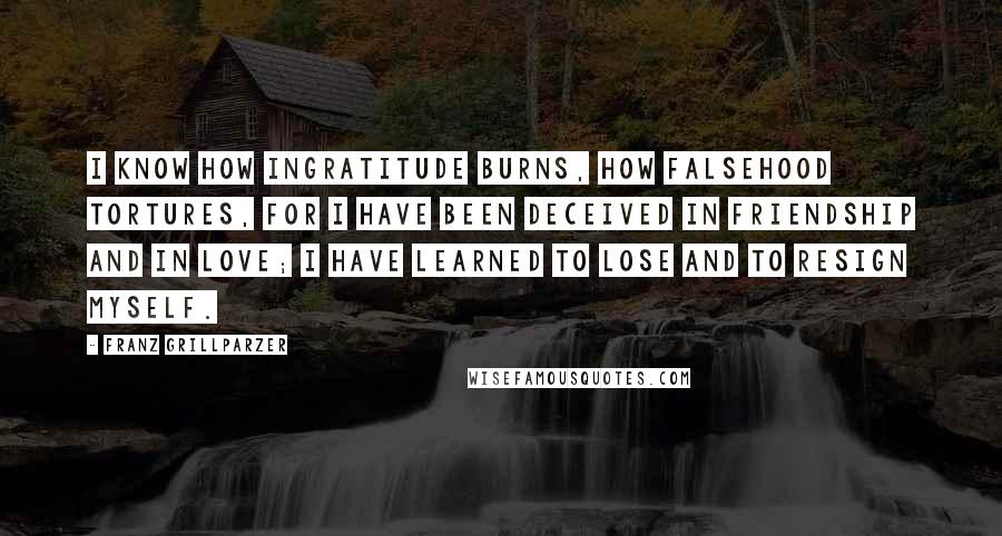 Franz Grillparzer Quotes: I know how ingratitude burns, how falsehood tortures, for I have been deceived in friendship and in love; I have learned to lose and to resign myself.