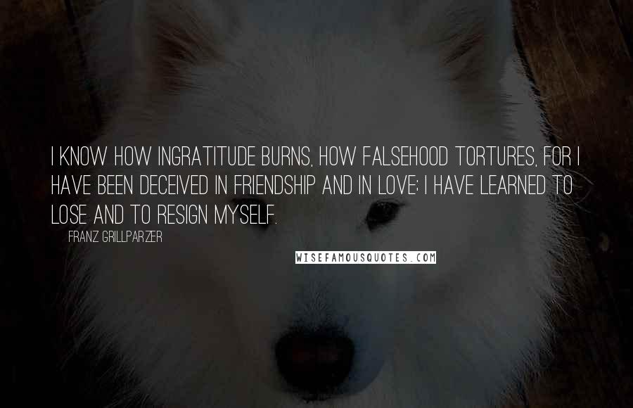 Franz Grillparzer Quotes: I know how ingratitude burns, how falsehood tortures, for I have been deceived in friendship and in love; I have learned to lose and to resign myself.