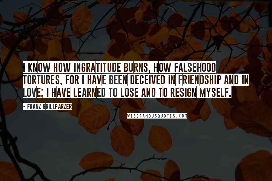 Franz Grillparzer Quotes: I know how ingratitude burns, how falsehood tortures, for I have been deceived in friendship and in love; I have learned to lose and to resign myself.