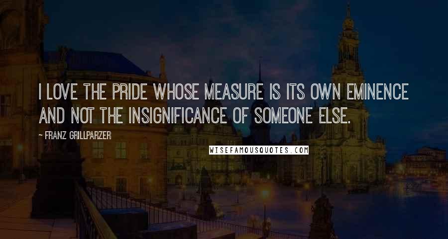 Franz Grillparzer Quotes: I love the pride whose measure is its own eminence and not the insignificance of someone else.