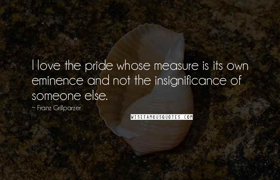 Franz Grillparzer Quotes: I love the pride whose measure is its own eminence and not the insignificance of someone else.