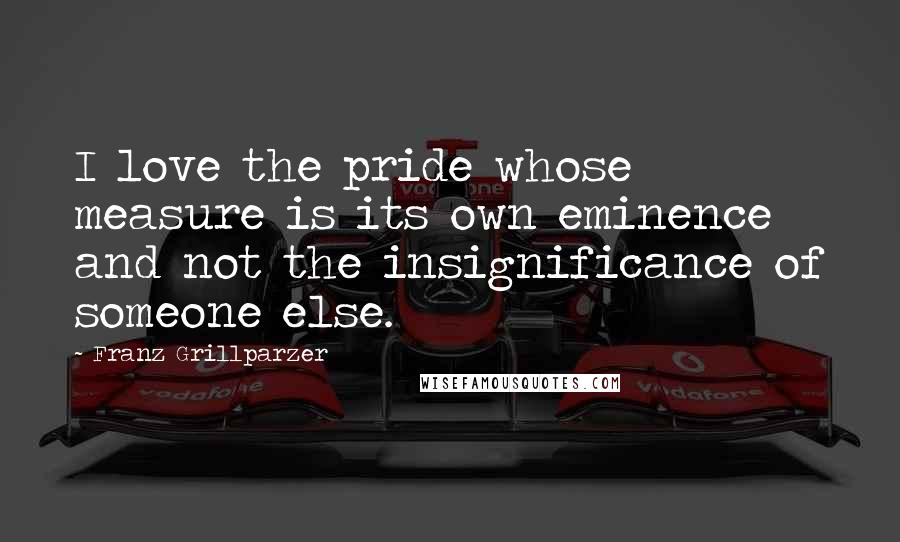 Franz Grillparzer Quotes: I love the pride whose measure is its own eminence and not the insignificance of someone else.