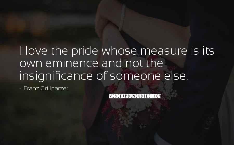 Franz Grillparzer Quotes: I love the pride whose measure is its own eminence and not the insignificance of someone else.