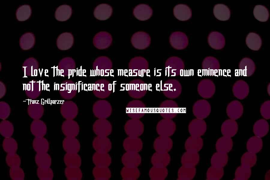 Franz Grillparzer Quotes: I love the pride whose measure is its own eminence and not the insignificance of someone else.