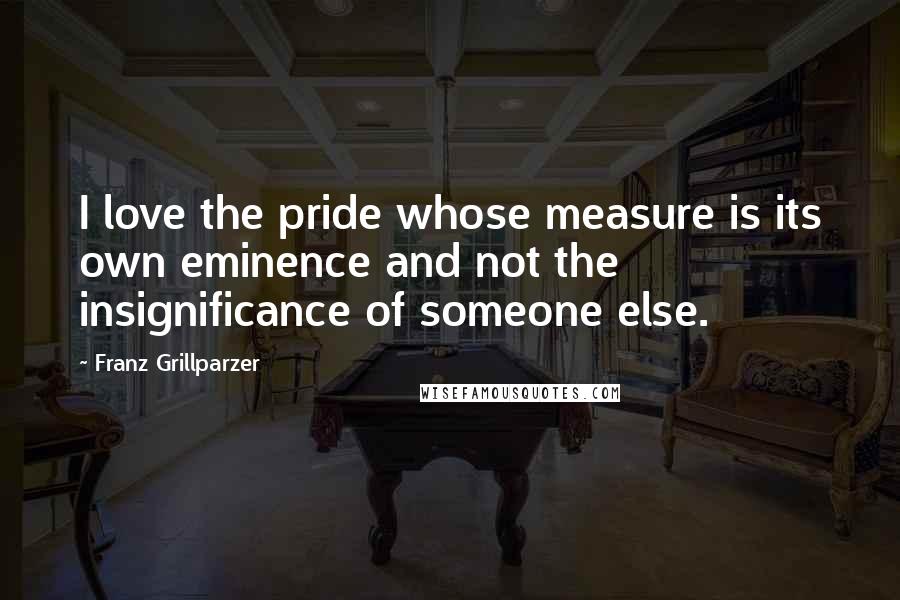 Franz Grillparzer Quotes: I love the pride whose measure is its own eminence and not the insignificance of someone else.