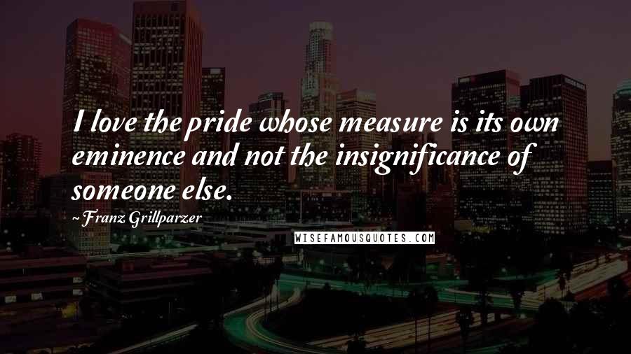 Franz Grillparzer Quotes: I love the pride whose measure is its own eminence and not the insignificance of someone else.