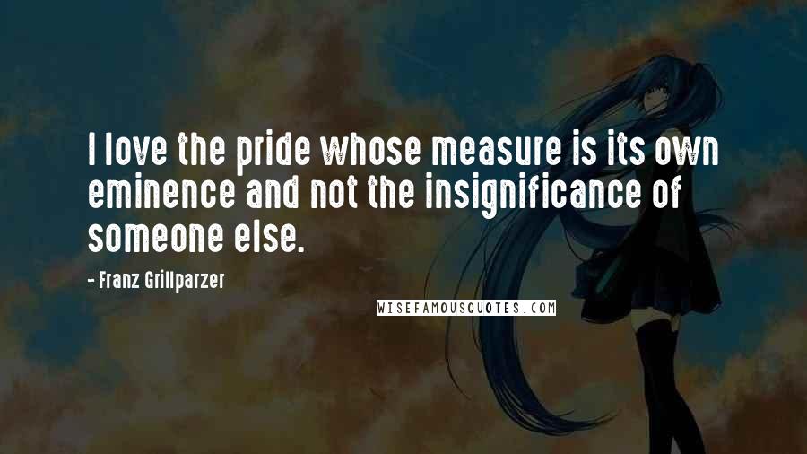 Franz Grillparzer Quotes: I love the pride whose measure is its own eminence and not the insignificance of someone else.