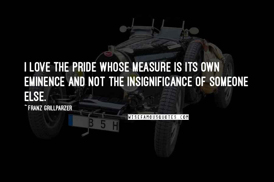 Franz Grillparzer Quotes: I love the pride whose measure is its own eminence and not the insignificance of someone else.