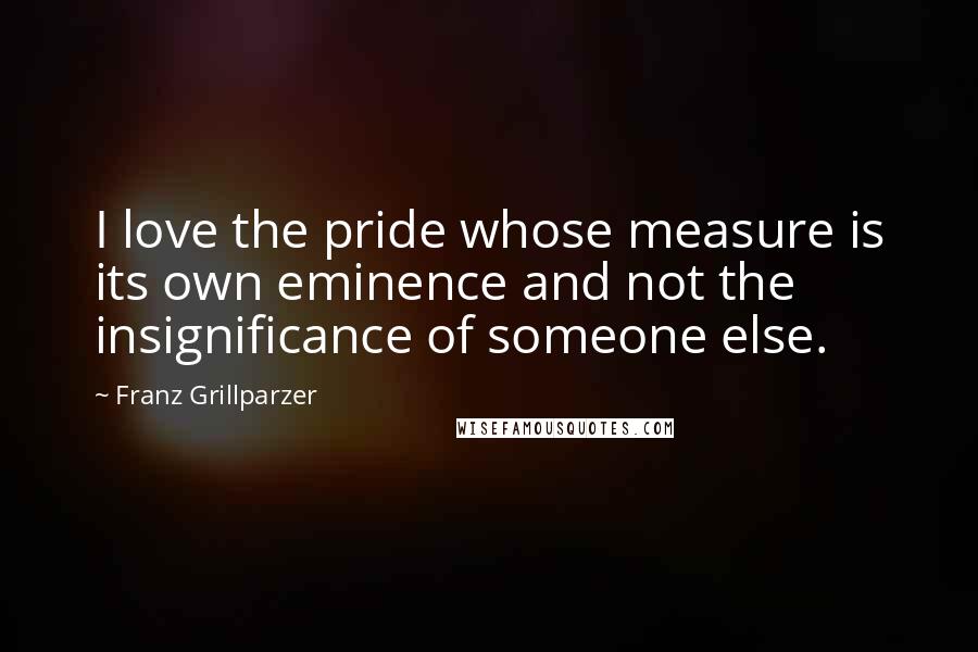 Franz Grillparzer Quotes: I love the pride whose measure is its own eminence and not the insignificance of someone else.