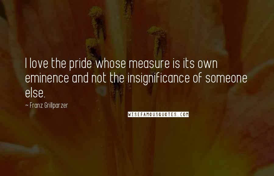 Franz Grillparzer Quotes: I love the pride whose measure is its own eminence and not the insignificance of someone else.
