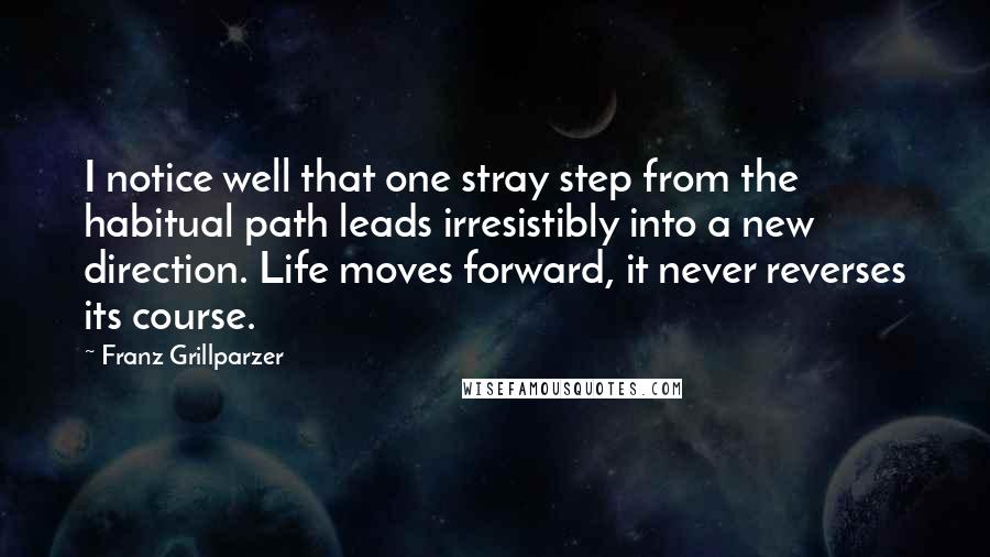 Franz Grillparzer Quotes: I notice well that one stray step from the habitual path leads irresistibly into a new direction. Life moves forward, it never reverses its course.