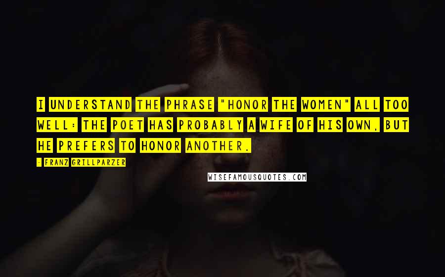 Franz Grillparzer Quotes: I understand the phrase "Honor the Women" all too well: the poet has probably a wife of his own, but he prefers to honor another.