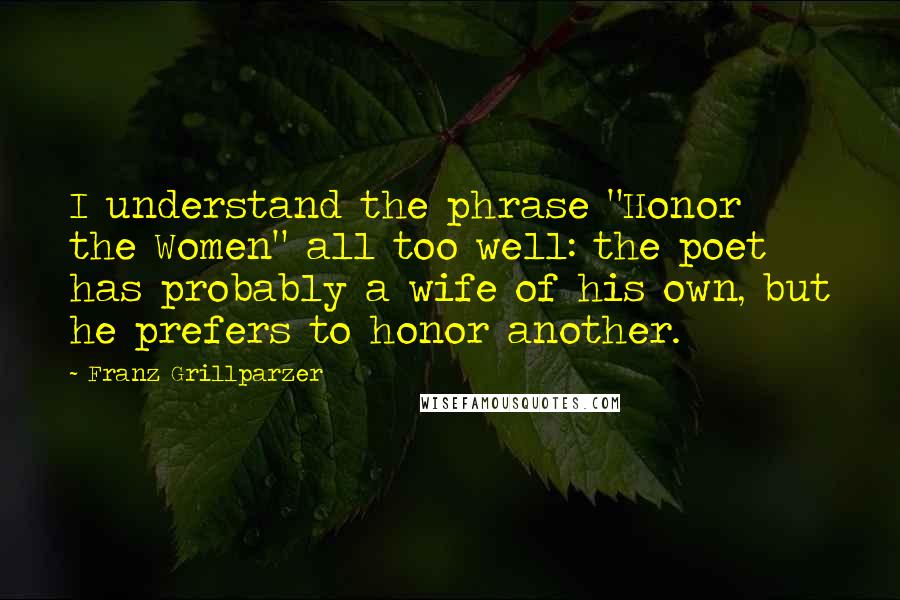 Franz Grillparzer Quotes: I understand the phrase "Honor the Women" all too well: the poet has probably a wife of his own, but he prefers to honor another.