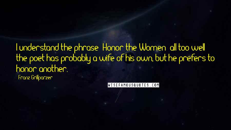 Franz Grillparzer Quotes: I understand the phrase "Honor the Women" all too well: the poet has probably a wife of his own, but he prefers to honor another.