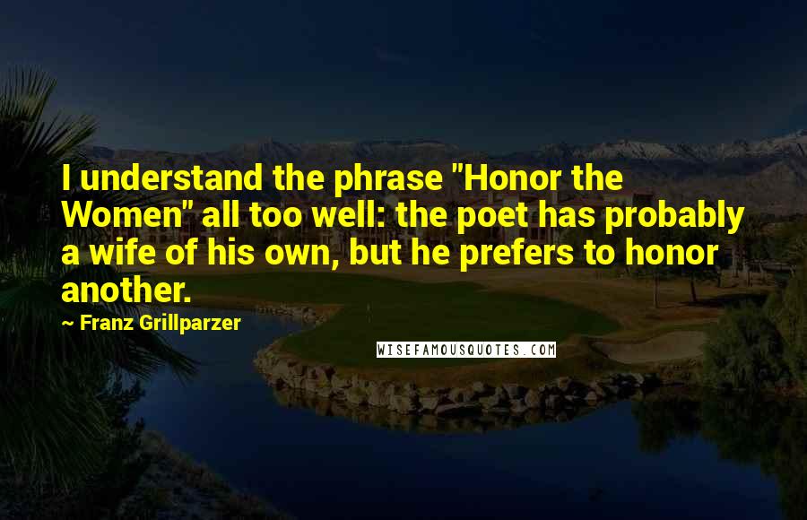 Franz Grillparzer Quotes: I understand the phrase "Honor the Women" all too well: the poet has probably a wife of his own, but he prefers to honor another.