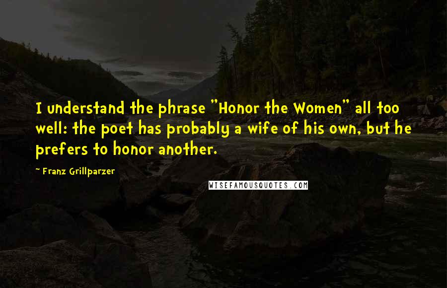 Franz Grillparzer Quotes: I understand the phrase "Honor the Women" all too well: the poet has probably a wife of his own, but he prefers to honor another.