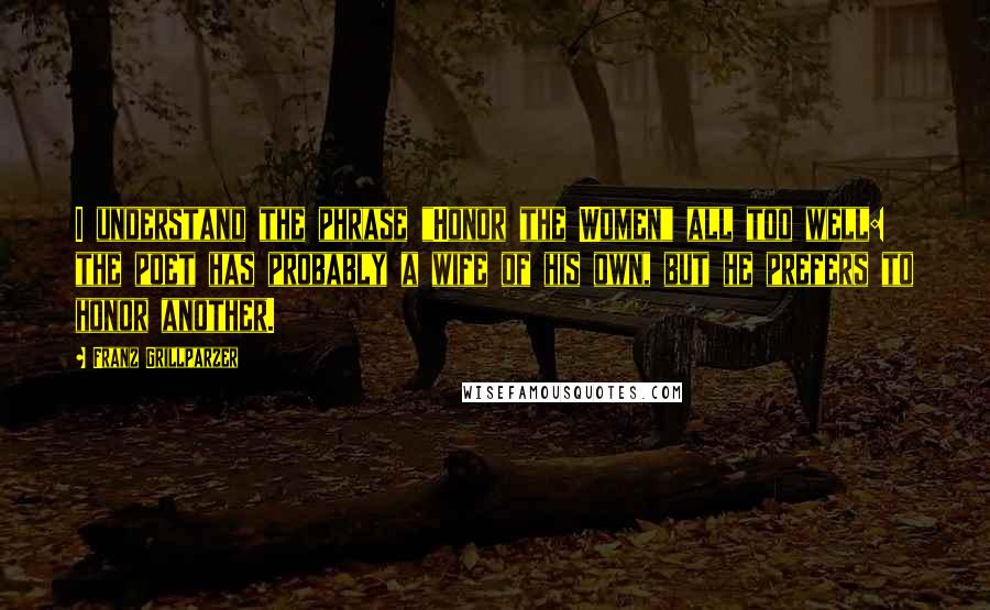 Franz Grillparzer Quotes: I understand the phrase "Honor the Women" all too well: the poet has probably a wife of his own, but he prefers to honor another.