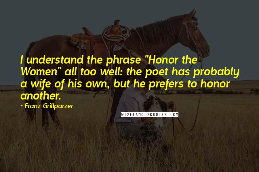 Franz Grillparzer Quotes: I understand the phrase "Honor the Women" all too well: the poet has probably a wife of his own, but he prefers to honor another.