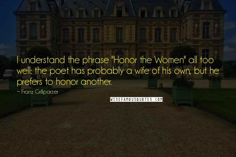 Franz Grillparzer Quotes: I understand the phrase "Honor the Women" all too well: the poet has probably a wife of his own, but he prefers to honor another.