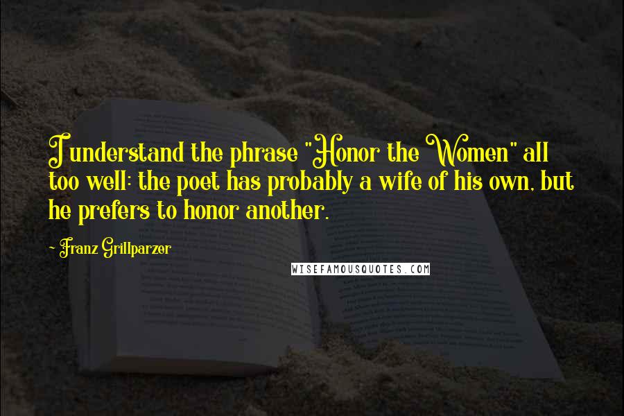 Franz Grillparzer Quotes: I understand the phrase "Honor the Women" all too well: the poet has probably a wife of his own, but he prefers to honor another.