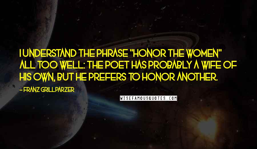 Franz Grillparzer Quotes: I understand the phrase "Honor the Women" all too well: the poet has probably a wife of his own, but he prefers to honor another.