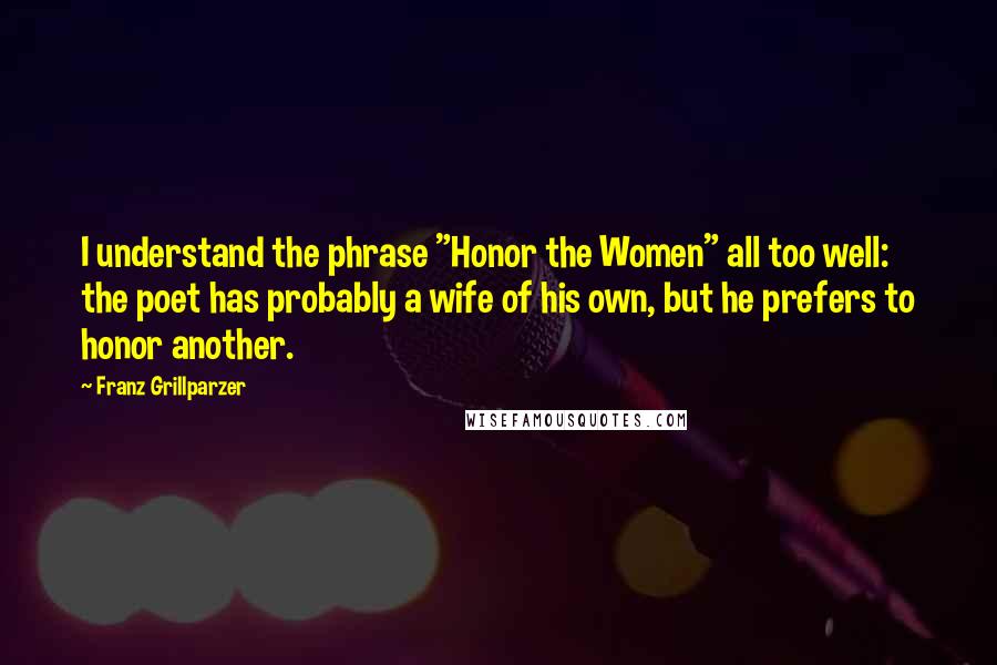 Franz Grillparzer Quotes: I understand the phrase "Honor the Women" all too well: the poet has probably a wife of his own, but he prefers to honor another.