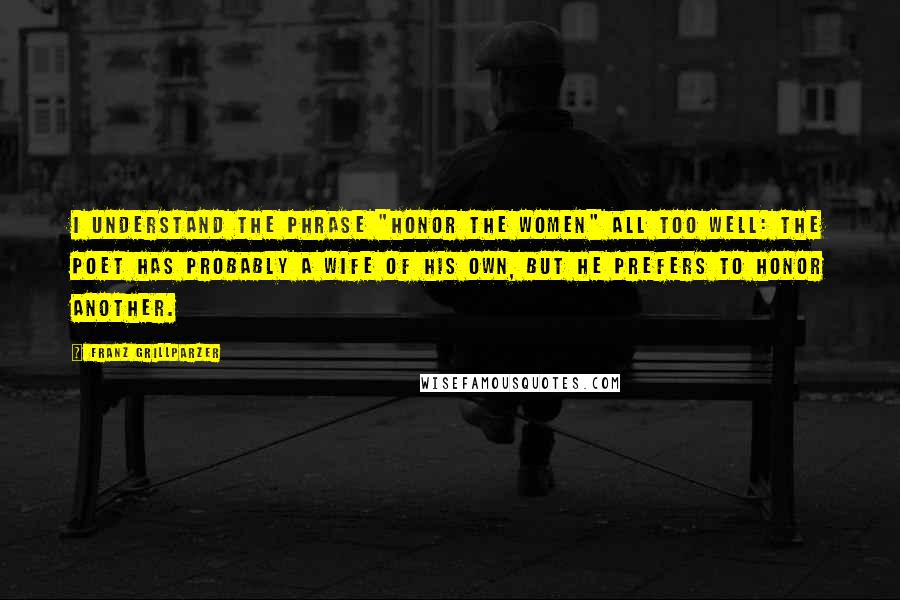 Franz Grillparzer Quotes: I understand the phrase "Honor the Women" all too well: the poet has probably a wife of his own, but he prefers to honor another.