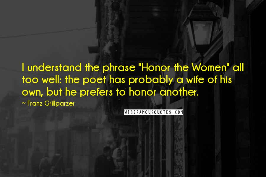 Franz Grillparzer Quotes: I understand the phrase "Honor the Women" all too well: the poet has probably a wife of his own, but he prefers to honor another.