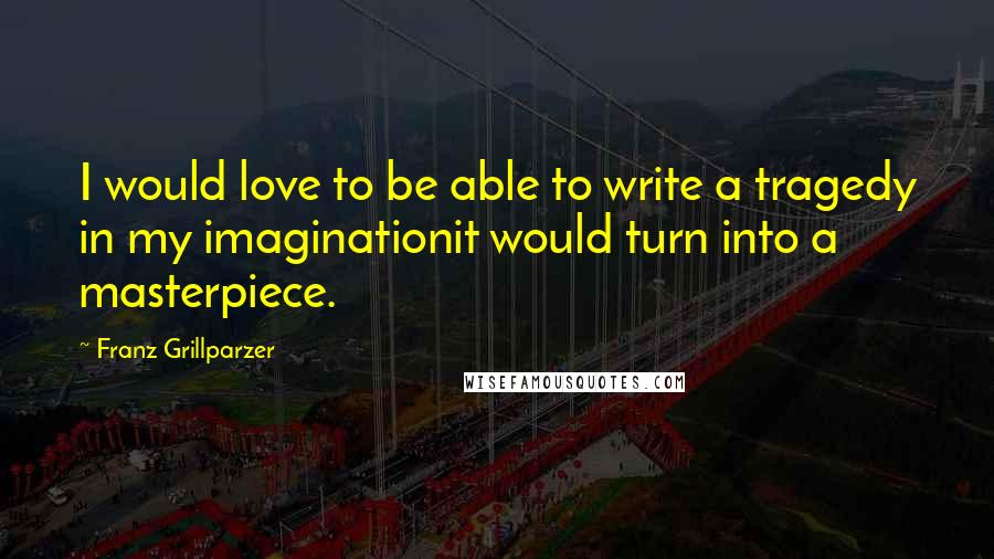 Franz Grillparzer Quotes: I would love to be able to write a tragedy in my imaginationit would turn into a masterpiece.