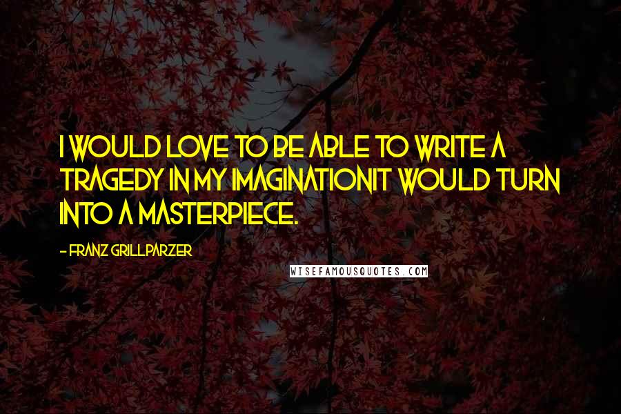 Franz Grillparzer Quotes: I would love to be able to write a tragedy in my imaginationit would turn into a masterpiece.
