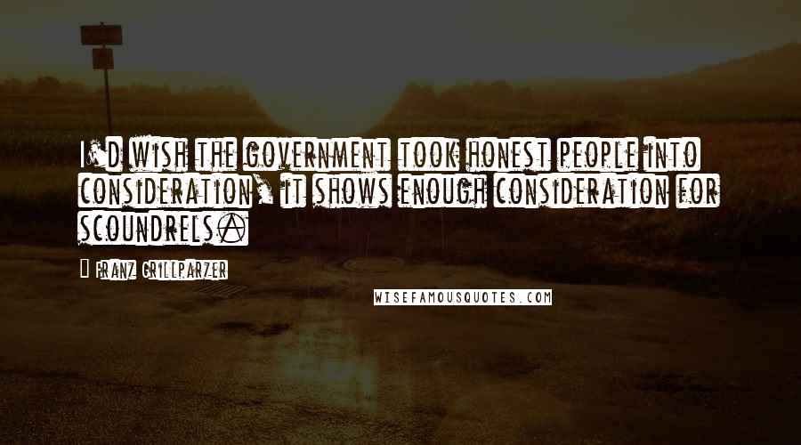 Franz Grillparzer Quotes: I'd wish the government took honest people into consideration, it shows enough consideration for scoundrels.