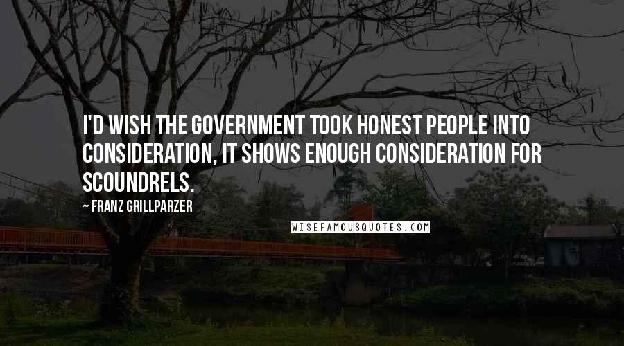 Franz Grillparzer Quotes: I'd wish the government took honest people into consideration, it shows enough consideration for scoundrels.