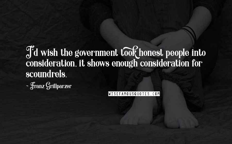 Franz Grillparzer Quotes: I'd wish the government took honest people into consideration, it shows enough consideration for scoundrels.