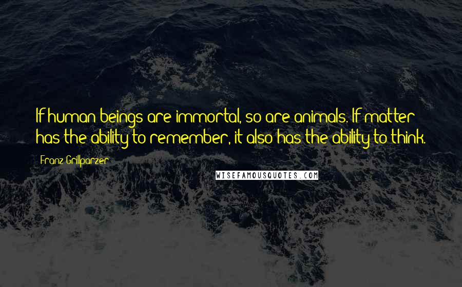 Franz Grillparzer Quotes: If human beings are immortal, so are animals. If matter has the ability to remember, it also has the ability to think.